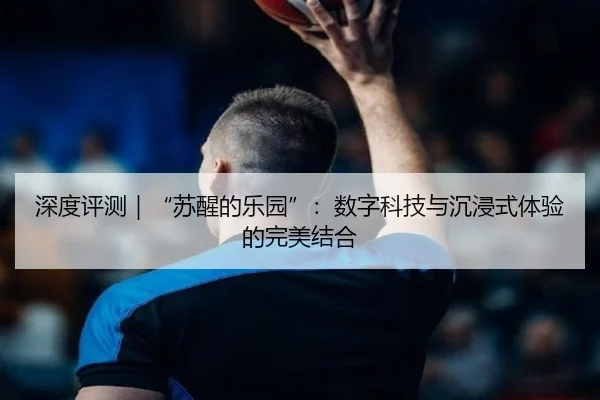 深度评测|“苏醒的乐园”:数字科技与沉浸式体验的完美结合